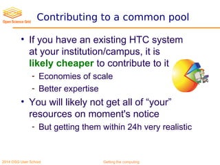 2014 OSG User School Getting the computing
Contributing to a common pool
• If you have an existing HTC system
at your institution/campus, it is
likely cheaper to contribute to it
- Economies of scale
- Better expertise
• You will likely not get all of “your”
resources on moment's notice
- But getting them within 24h very realistic
 