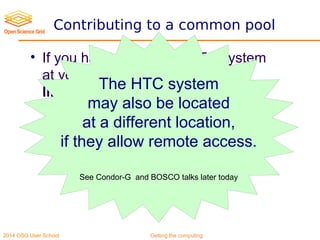 2014 OSG User School Getting the computing
Contributing to a common pool
• If you have an existing HTC system
at your institution/campus, it is
likely cheaper to contribute to it
- Economies of scale
- Better expertise
The HTC system
may also be located
at a different location,
if they allow remote access.
See Condor-G and BOSCO talks later today
 