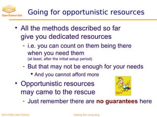 2014 OSG User School Getting the computing
Going for opportunistic resources
• All the methods described so far
give you dedicated resources
- i.e. you can count on them being there
when you need them
(at least, after the initial setup period)
- But that may not be enough for your needs
 And you cannot afford more
• Opportunistic resources
may came to the rescue
- Just remember there are no guarantees here
 
