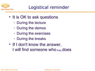 2014 OSG User School Getting the computing
Logistical reminder
• It is OK to ask questions
- During the lecture
- During the demos
- During the exercises
- During the breaks
• If I don't know the answer,
I will find someone who likely does
 