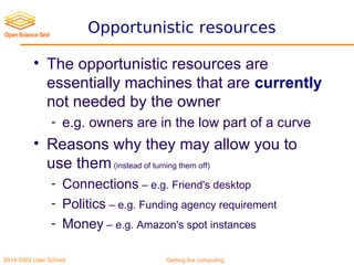 2014 OSG User School Getting the computing
Opportunistic resources
• The opportunistic resources are
essentially machines that are currently
not needed by the owner
- e.g. owners are in the low part of a curve
• Reasons why they may allow you to
use them(instead of turning them off)
- Connections – e.g. Friend's desktop
- Politics – e.g. Funding agency requirement
- Money – e.g. Amazon's spot instances
 