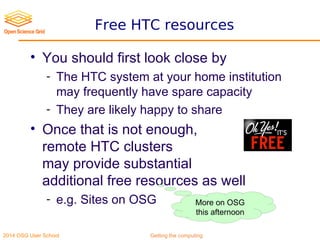 2014 OSG User School Getting the computing
Free HTC resources
• You should first look close by
- The HTC system at your home institution
may frequently have spare capacity
- They are likely happy to share
• Once that is not enough,
remote HTC clusters
may provide substantial
additional free resources as well
- e.g. Sites on OSG More on OSG
this afternoon
 