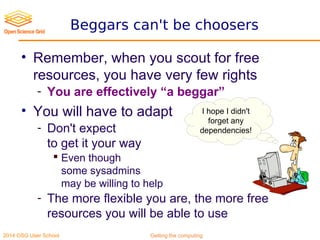 2014 OSG User School Getting the computing
Beggars can't be choosers
• Remember, when you scout for free
resources, you have very few rights
- You are effectively “a beggar”
• You will have to adapt
- Don't expect
to get it your way
 Even though
some sysadmins
may be willing to help
- The more flexible you are, the more free
resources you will be able to use
I hope I didn't
forget any
dependencies!
 