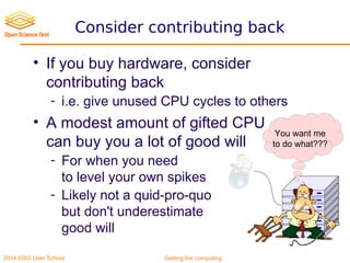 2014 OSG User School Getting the computing
Consider contributing back
• If you buy hardware, consider
contributing back
- i.e. give unused CPU cycles to others
• A modest amount of gifted CPU
can buy you a lot of good will
- For when you need
to level your own spikes
- Likely not a quid-pro-quo
but don't underestimate
good will
You want me
to do what???
 