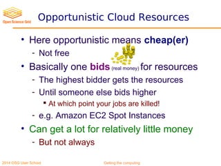2014 OSG User School Getting the computing
Opportunistic Cloud Resources
• Here opportunistic means cheap(er)
- Not free
• Basically one bids(real money) for resources
- The highest bidder gets the resources
- Until someone else bids higher
 At which point your jobs are killed!
- e.g. Amazon EC2 Spot Instances
• Can get a lot for relatively little money
- But not always
 