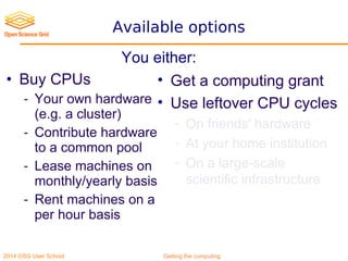 2014 OSG User School Getting the computing
Available options
• Buy CPUs
- Your own hardware
(e.g. a cluster)
- Contribute hardware
to a common pool
- Lease machines on
monthly/yearly basis
- Rent machines on a
per hour basis
• Get a computing grant
• Use leftover CPU cycles
- On friends' hardware
- At your home institution
- On a large-scale
scientific infrastructure
You either:
 