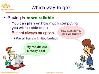 2014 OSG User School Getting the computing
Which way to go?
• Buying is more reliable
- You can plan on how much computing
you will be able to do
- But not always an option
 We all have a limited budget
How much did you
say it will cost???
My results are
already back!
 