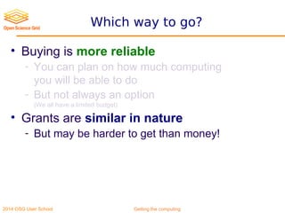 2014 OSG User School Getting the computing
Which way to go?
• Buying is more reliable
- You can plan on how much computing
you will be able to do
- But not always an option
(We all have a limited budget)
• Grants are similar in nature
- But may be harder to get than money!
 