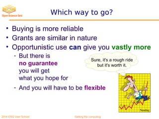 2014 OSG User School Getting the computing
Which way to go?
• Buying is more reliable
• Grants are similar in nature
• Opportunistic use can give you vastly more
- But there is
no guarantee
you will get
what you hope for
- And you will have to be flexible
Sure, it's a rough ride
but it's worth it.
Nasdaq
 