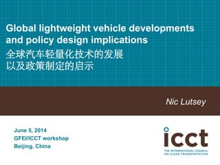 Global lightweight vehicle developments and policy design implications 全球汽车轻量化技术的发展 以及政策制定的启示 
Nic Lutsey 
June 5, 2014 
GFEI/ICCT workshop 
Beijing, China  