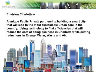 Envision Charlotte –
A unique Public Private partnership building a smart city
that will lead to the most sustainable urban core in the
country. Using technology to find efficiencies that will
reduce the cost of doing business in Charlotte while driving
reductions in Energy, Water, Waste and Air.
 