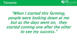 Tanzania
“When I started this farming,
people were looking down at me
but as the days went on, they
started coming one after the other
to see my success.”
 