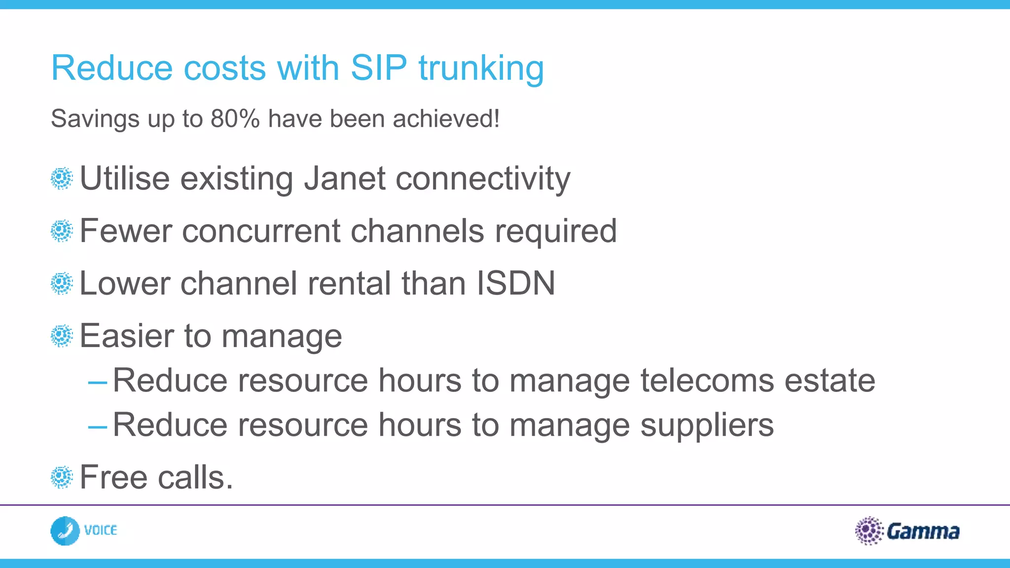 Utilise existing Janet connectivity
Fewer concurrent channels required
Lower channel rental than ISDN
Easier to manage
– Reduce resource hours to manage telecoms estate
– Reduce resource hours to manage suppliers
Free calls.
Savings up to 80% have been achieved!
Reduce costs with SIP trunking
 
