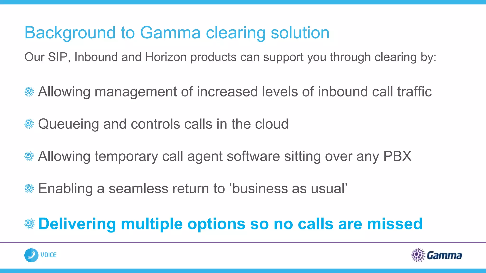 Allowing management of increased levels of inbound call traffic
Queueing and controls calls in the cloud
Allowing temporary call agent software sitting over any PBX
Enabling a seamless return to ‘business as usual’
Delivering multiple options so no calls are missed
Our SIP, Inbound and Horizon products can support you through clearing by:
Background to Gamma clearing solution
 