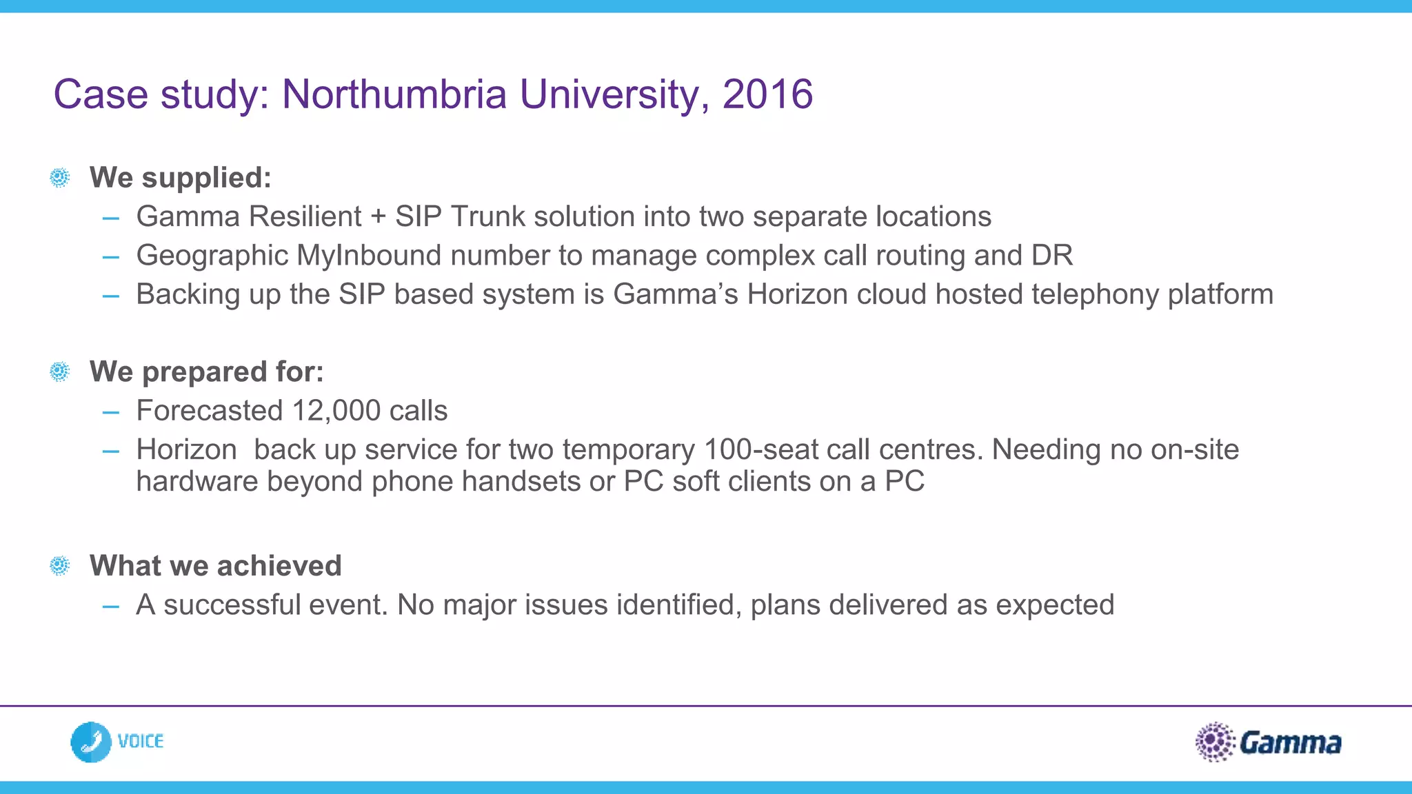 We supplied:
– Gamma Resilient + SIP Trunk solution into two separate locations
– Geographic MyInbound number to manage complex call routing and DR
– Backing up the SIP based system is Gamma’s Horizon cloud hosted telephony platform
We prepared for:
– Forecasted 12,000 calls
– Horizon back up service for two temporary 100-seat call centres. Needing no on-site
hardware beyond phone handsets or PC soft clients on a PC
What we achieved
– A successful event. No major issues identified, plans delivered as expected
Case study: Northumbria University, 2016
 