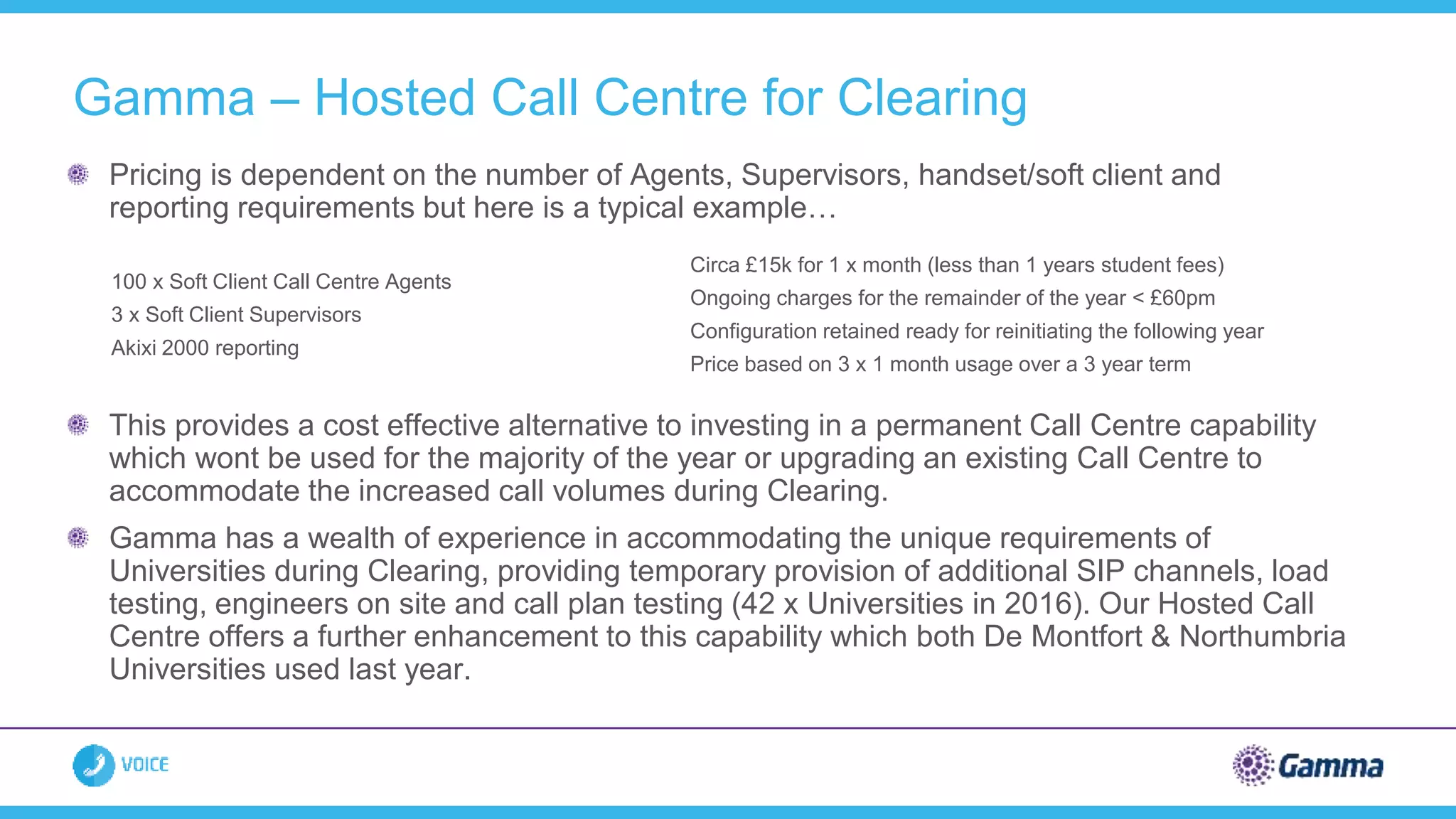 Gamma – Hosted Call Centre for Clearing
Pricing is dependent on the number of Agents, Supervisors, handset/soft client and
reporting requirements but here is a typical example…
This provides a cost effective alternative to investing in a permanent Call Centre capability
which wont be used for the majority of the year or upgrading an existing Call Centre to
accommodate the increased call volumes during Clearing.
Gamma has a wealth of experience in accommodating the unique requirements of
Universities during Clearing, providing temporary provision of additional SIP channels, load
testing, engineers on site and call plan testing (42 x Universities in 2016). Our Hosted Call
Centre offers a further enhancement to this capability which both De Montfort & Northumbria
Universities used last year.
100 x Soft Client Call Centre Agents
3 x Soft Client Supervisors
Akixi 2000 reporting
Circa £15k for 1 x month (less than 1 years student fees)
Ongoing charges for the remainder of the year < £60pm
Configuration retained ready for reinitiating the following year
Price based on 3 x 1 month usage over a 3 year term
 