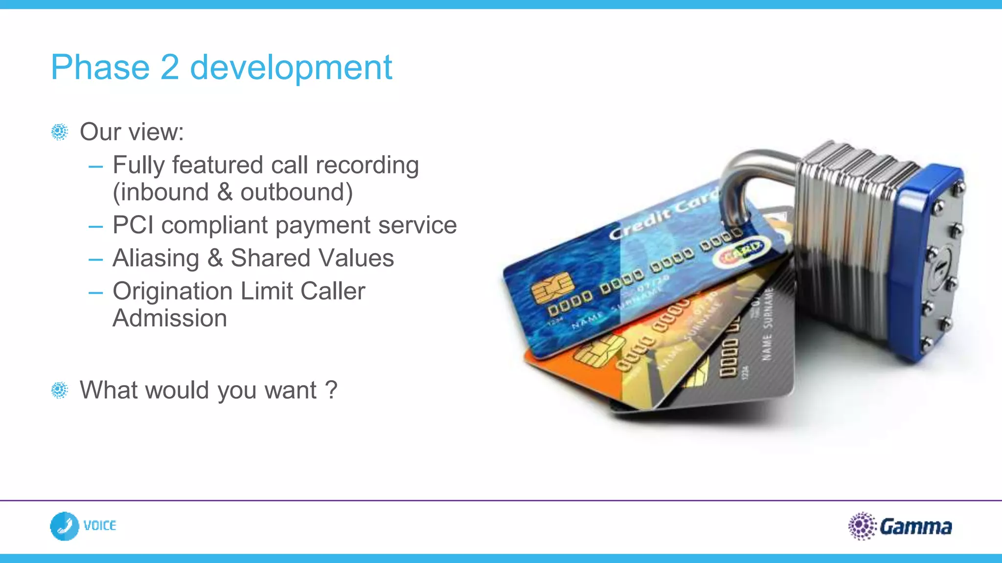 Our view:
– Fully featured call recording
(inbound & outbound)
– PCI compliant payment service
– Aliasing & Shared Values
– Origination Limit Caller
Admission
What would you want ?
Phase 2 development
 