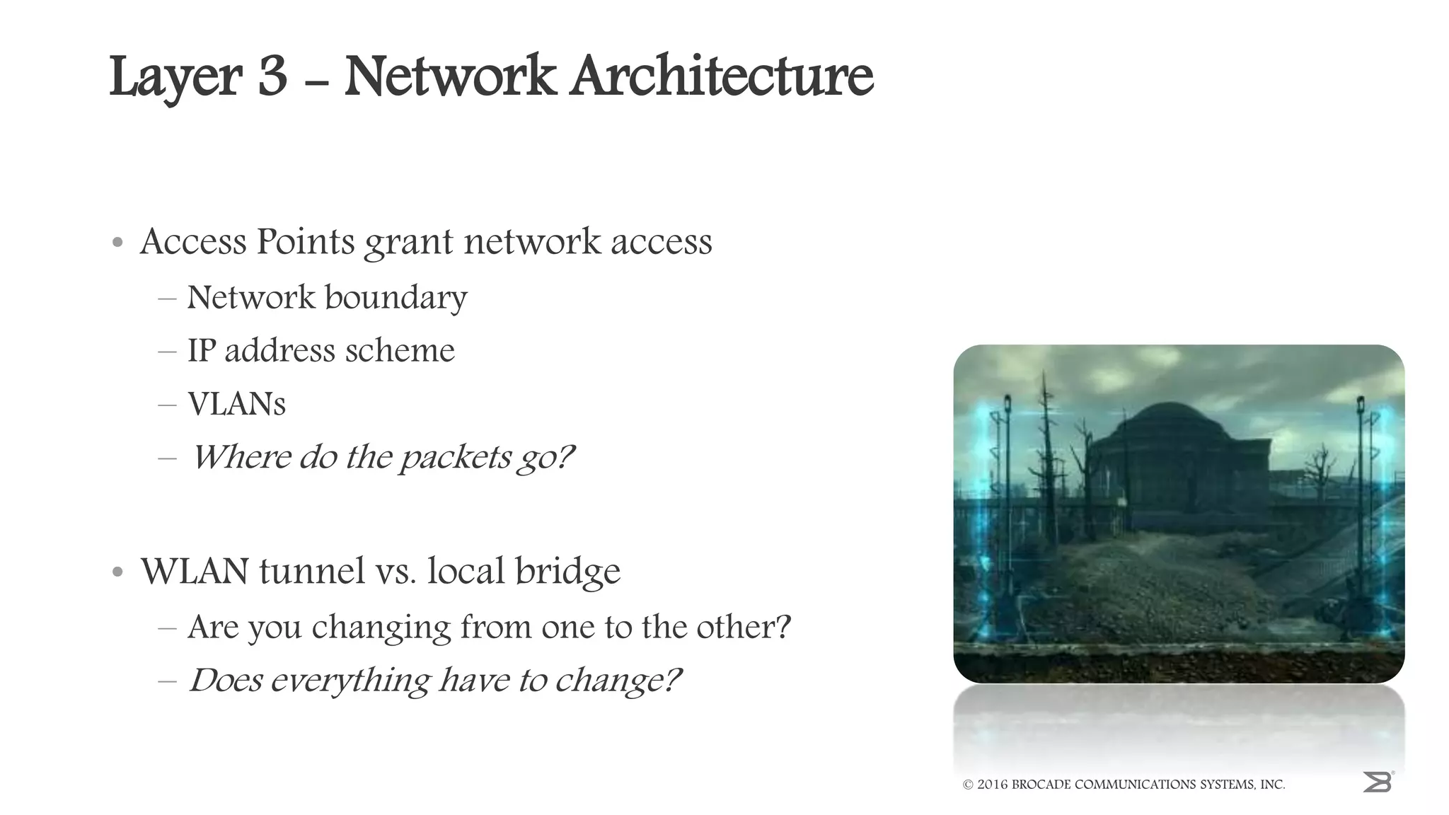 Layer 3 - Network Architecture
• Access Points grant network access
– Network boundary
– IP address scheme
– VLANs
– Where do the packets go?
• WLAN tunnel vs. local bridge
– Are you changing from one to the other?
– Does everything have to change?
© 2016 BROCADE COMMUNICATIONS SYSTEMS, INC.
 
