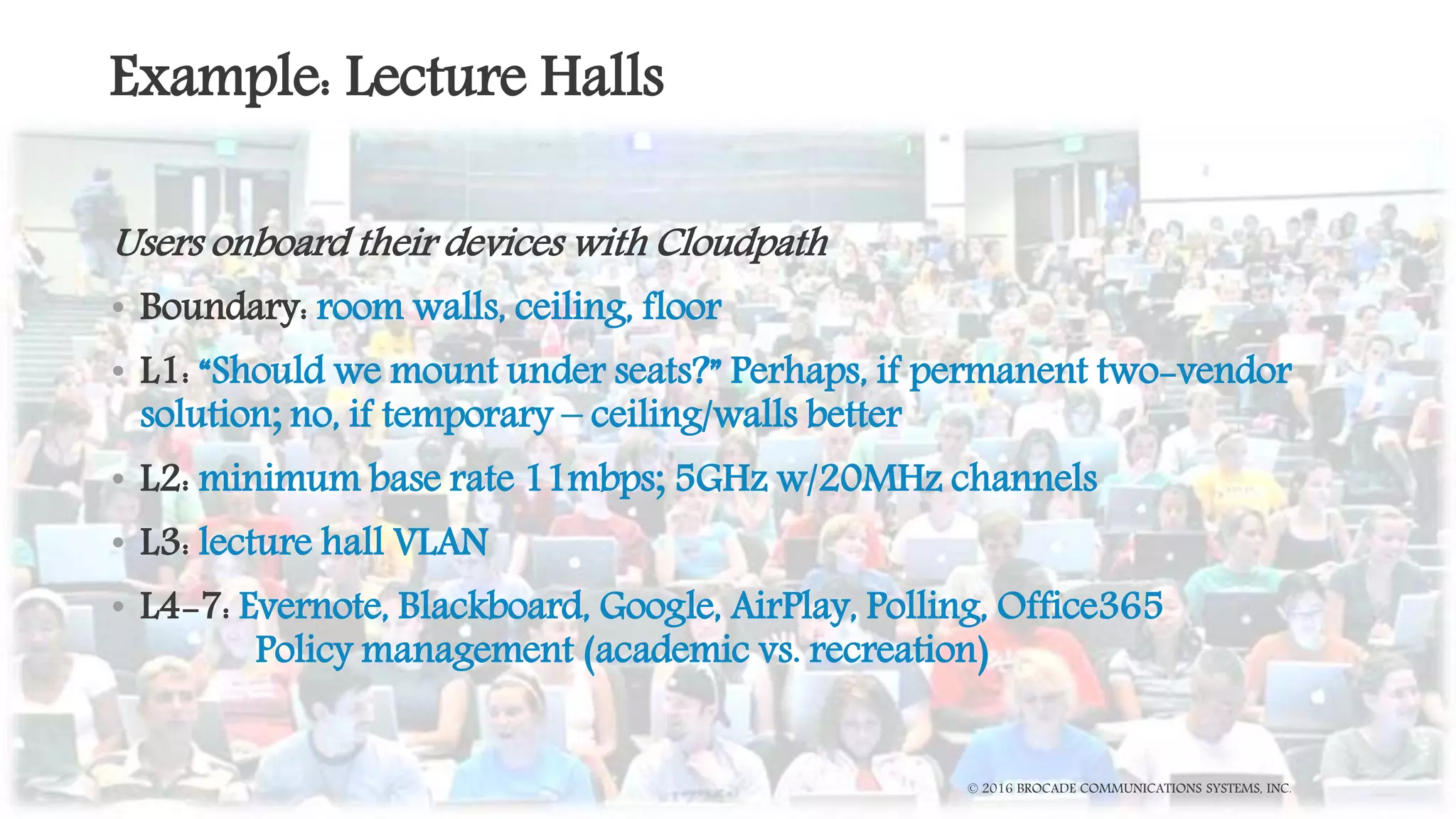 Example: Lecture Halls
Users onboard their devices with Cloudpath
• Boundary: room walls, ceiling, floor
• L1: “Should we mount under seats?” Perhaps, if permanent two-vendor
solution; no, if temporary – ceiling/walls better
• L2: minimum base rate 11mbps; 5GHz w/20MHz channels
• L3: lecture hall VLAN
• L4-7: Evernote, Blackboard, Google, AirPlay, Polling, Office365
Policy management (academic vs. recreation)
© 2016 BROCADE COMMUNICATIONS SYSTEMS, INC.
 