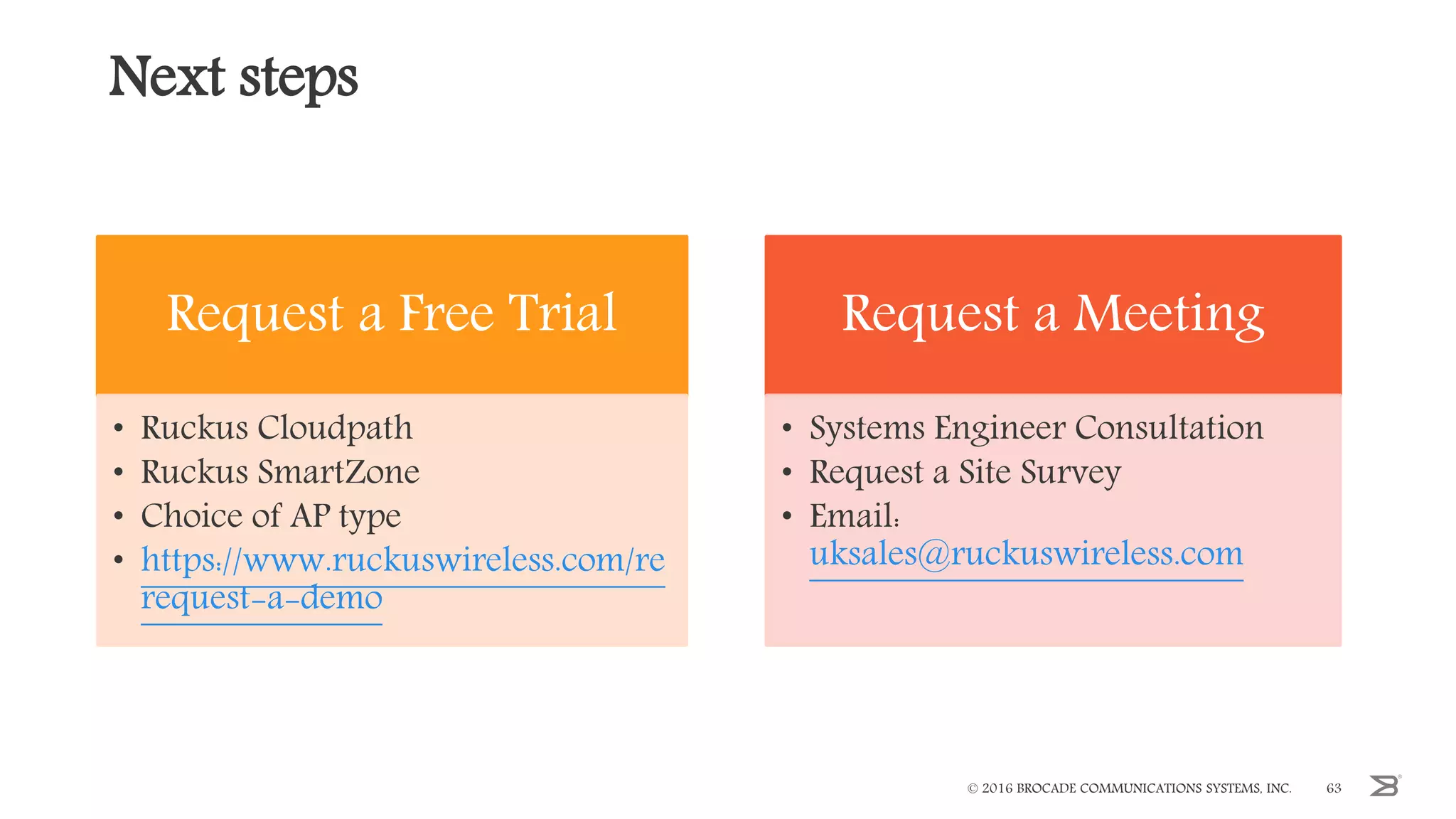 Next steps
Request a Free Trial
• Ruckus Cloudpath
• Ruckus SmartZone
• Choice of AP type
• https://www.ruckuswireless.com/re
request-a-demo
Request a Meeting
• Systems Engineer Consultation
• Request a Site Survey
• Email:
uksales@ruckuswireless.com
© 2016 BROCADE COMMUNICATIONS SYSTEMS, INC. 63
 