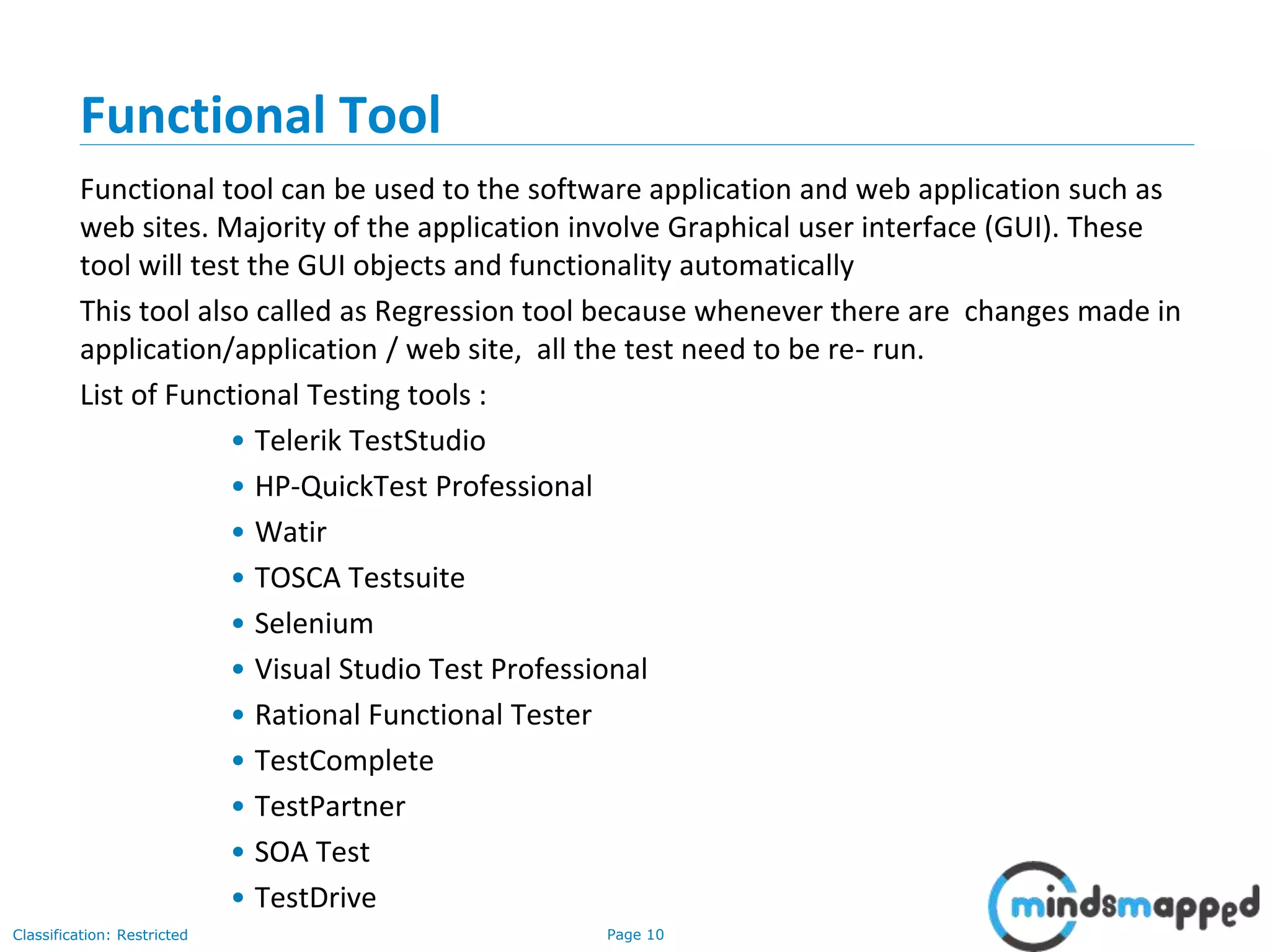 Page 10Classification: Restricted
Functional Tool
Functional tool can be used to the software application and web application such as
web sites. Majority of the application involve Graphical user interface (GUI). These
tool will test the GUI objects and functionality automatically
This tool also called as Regression tool because whenever there are changes made in
application/application / web site, all the test need to be re- run.
List of Functional Testing tools :
• Telerik TestStudio
• HP-QuickTest Professional
• Watir
• TOSCA Testsuite
• Selenium
• Visual Studio Test Professional
• Rational Functional Tester
• TestComplete
• TestPartner
• SOA Test
• TestDrive
 