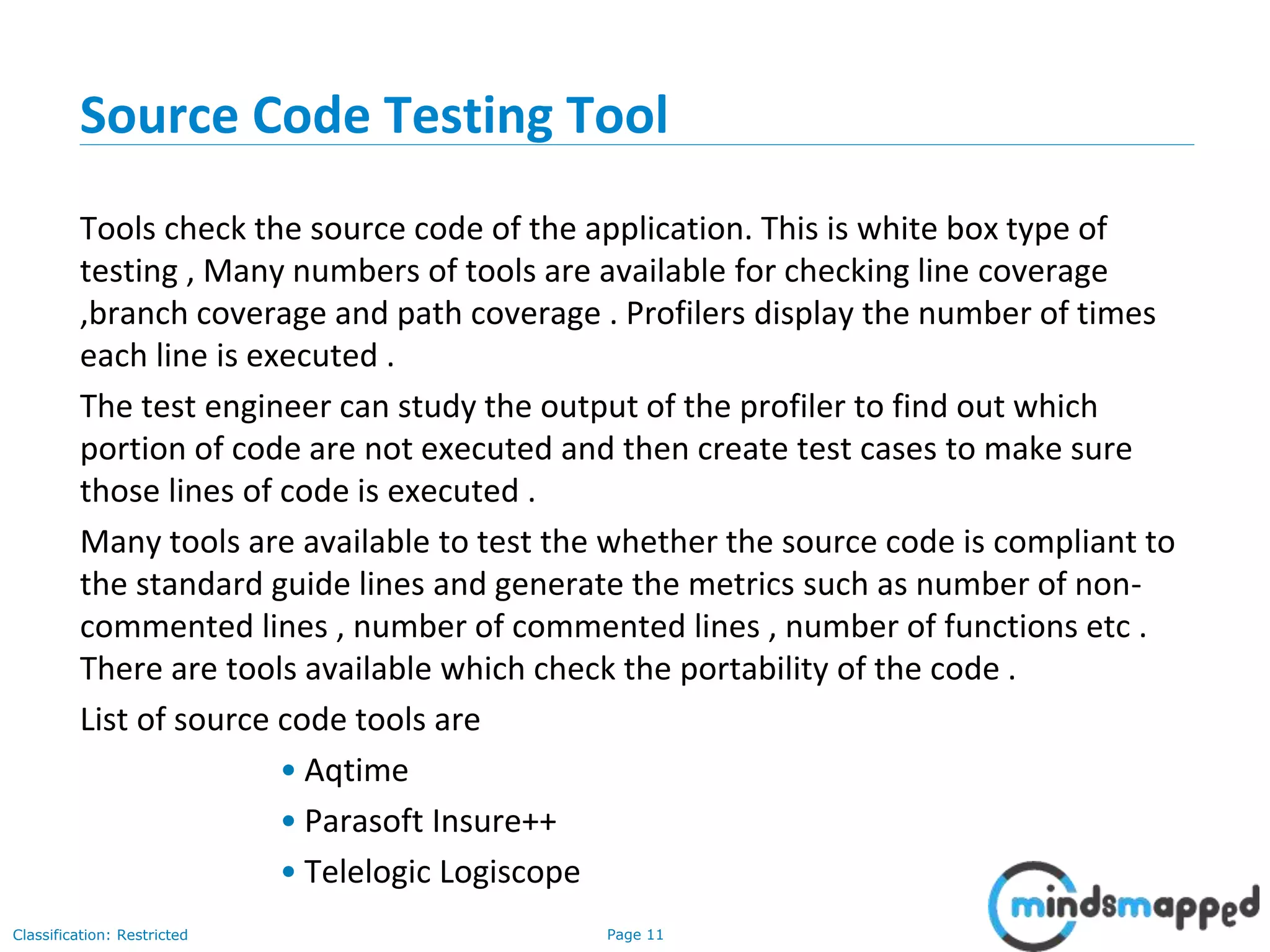 Page 11Classification: Restricted
Source Code Testing Tool
Tools check the source code of the application. This is white box type of
testing , Many numbers of tools are available for checking line coverage
,branch coverage and path coverage . Profilers display the number of times
each line is executed .
The test engineer can study the output of the profiler to find out which
portion of code are not executed and then create test cases to make sure
those lines of code is executed .
Many tools are available to test the whether the source code is compliant to
the standard guide lines and generate the metrics such as number of non-
commented lines , number of commented lines , number of functions etc .
There are tools available which check the portability of the code .
List of source code tools are
• Aqtime
• Parasoft Insure++
• Telelogic Logiscope
 