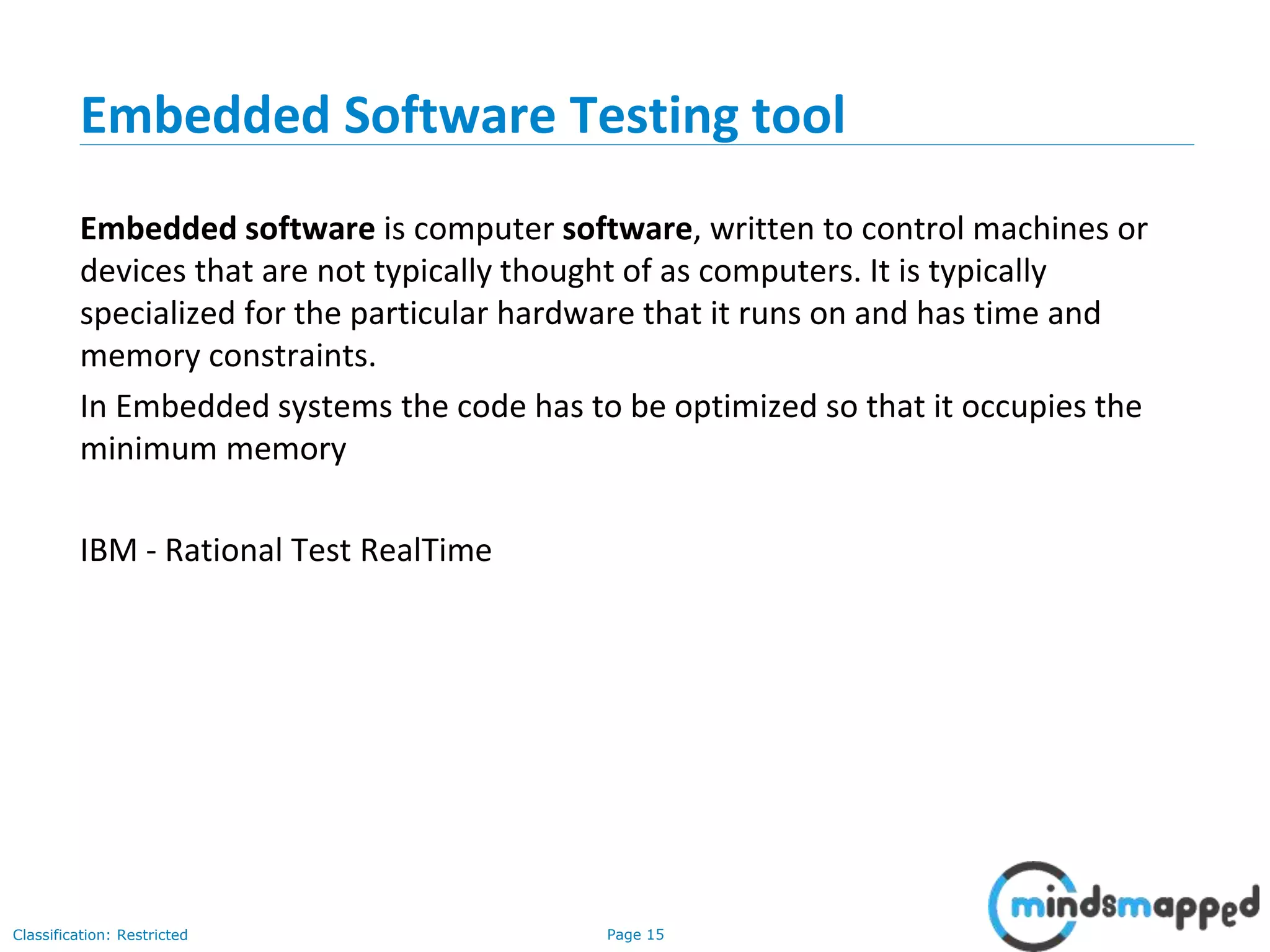 Page 15Classification: Restricted
Embedded Software Testing tool
Embedded software is computer software, written to control machines or
devices that are not typically thought of as computers. It is typically
specialized for the particular hardware that it runs on and has time and
memory constraints.
In Embedded systems the code has to be optimized so that it occupies the
minimum memory
IBM - Rational Test RealTime
 