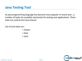 Page 14Classification: Restricted
Java Testing Tool
As java programming language has become more popular in recent year , a
number of tools are available exclusively for testing Java applications. These
tools are used to test Java Classes
List of Java tools are :
• Jmeter
• Jtest
• Junit
 