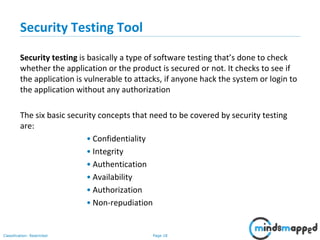Page 18Classification: Restricted
Security Testing Tool
Security testing is basically a type of software testing that’s done to check
whether the application or the product is secured or not. It checks to see if
the application is vulnerable to attacks, if anyone hack the system or login to
the application without any authorization
The six basic security concepts that need to be covered by security testing
are:
• Confidentiality
• Integrity
• Authentication
• Availability
• Authorization
• Non-repudiation
 