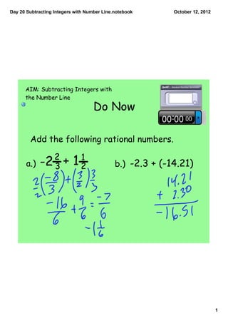 Day 20 Subtracting Integers with Number Line.notebook      October 12, 2012




      AIM: Subtracting Integers with
      the Number Line
                                    Do Now

        Add the following rational numbers.

              2          1
       a.) -2 3       + 12                   b.) -2.3 + (-14.21)




                                                                              1
 