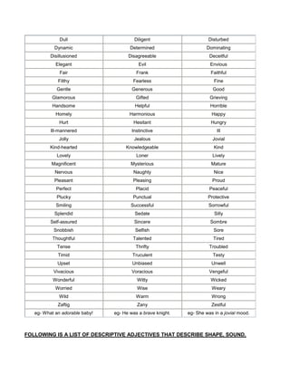 Dull Diligent Disturbed
Dynamic Determined Dominating
Disillusioned Disagreeable Deceitful
Elegant Evil Envious
Fair Frank Faithful
Filthy Fearless Fine
Gentle Generous Good
Glamorous Gifted Grieving
Handsome Helpful Horrible
Homely Harmonious Happy
Hurt Hesitant Hungry
Ill-mannered Instinctive Ill
Jolly Jealous Jovial
Kind-hearted Knowledgeable Kind
Lovely Loner Lively
Magnificent Mysterious Mature
Nervous Naughty Nice
Pleasant Pleasing Proud
Perfect Placid Peaceful
Plucky Punctual Protective
Smiling Successful Sorrowful
Splendid Sedate Silly
Self-assured Sincere Sombre
Snobbish Selfish Sore
Thoughtful Talented Tired
Tense Thrifty Troubled
Timid Truculent Testy
Upset Unbiased Unwell
Vivacious Voracious Vengeful
Wonderful Witty Wicked
Worried Wise Weary
Wild Warm Wrong
Zaftig Zany Zestful
eg- What an adorable baby! eg- He was a brave knight. eg- She was in a jovial mood.
FOLLOWING IS A LIST OF DESCRIPTIVE ADJECTIVES THAT DESCRIBE SHAPE, SOUND,
 