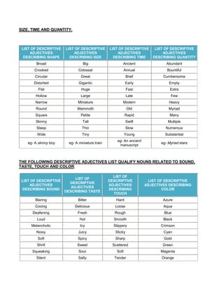 SIZE, TIME AND QUANTITY.
LIST OF DESCRIPTIVE
ADJECTIVES
DESCRIBING SHAPE
LIST OF DESCRIPTIVE
ADJECTIVES
DESCRIBING SIZE
LIST OF DESCRIPTIVE
ADJECTIVES
DESCRIBING TIME
LIST OF DESCRIPTIVE
ADJECTIVES
DESCRIBING QUANTITY
Broad Big Ancient Abundant
Crooked Colossal Annual Bountiful
Circular Great Brief Cumbersome
Distorted Gigantic Early Empty
Flat Huge Fast Extra
Hollow Large Late Few
Narrow Miniature Modern Heavy
Round Mammoth Old Myriad
Square Petite Rapid Many
Skinny Tall Swift Multiple
Steep Thin Slow Numerous
Wide Tiny Young Substantial
eg- A skinny boy eg- A miniature train
eg- An ancient
manuscript
eg- Myriad stars
THE FOLLOWING DESCRIPTIVE ADJECTIVES LIST QUALIFY NOUNS RELATED TO SOUND,
TASTE, TOUCH AND COLOR.
LIST OF DESCRIPTIVE
ADJECTIVES
DESCRIBING SOUND
LIST OF
DESCRIPTIVE
ADJECTIVES
DESCRIBING TASTE
LIST OF
DESCRIPTIVE
ADJECTIVES
DESCRIBING
TOUCH
LIST OF DESCRIPTIVE
ADJECTIVES DESCRIBING
COLOR
Blaring Bitter Hard Azure
Cooing Delicious Loose Aqua
Deafening Fresh Rough Blue
Loud Hot Smooth Black
Melancholic Icy Slippery Crimson
Noisy Juicy Sticky Cyan
Soft Spicy Sharp Gold
Shrill Sweet Scattered Green
Squeaking Sour Soft Magenta
Silent Salty Tender Orange
 
