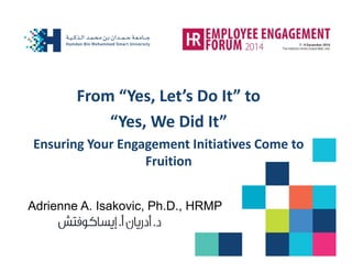 From “Yes, Let’s Do It” to 
“Yes, We Did It” 
Ensuring Your Engagement Initiatives Come to Fruition 
Adrienne A. Isakovic, Ph.D., HRMP  