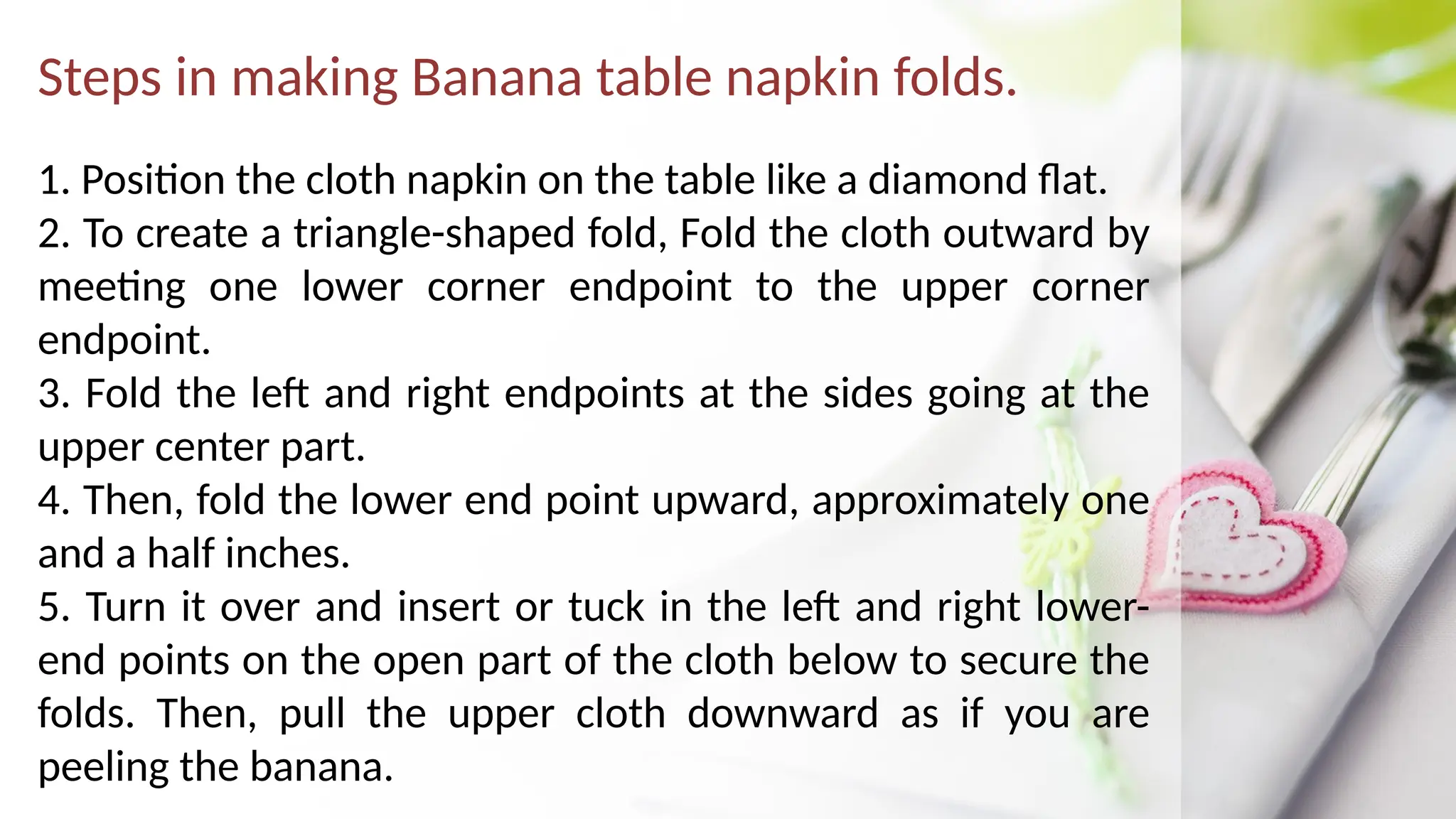 Steps in making Banana table napkin folds.
1. Position the cloth napkin on the table like a diamond flat.
2. To create a triangle-shaped fold, Fold the cloth outward by
meeting one lower corner endpoint to the upper corner
endpoint.
3. Fold the left and right endpoints at the sides going at the
upper center part.
4. Then, fold the lower end point upward, approximately one
and a half inches.
5. Turn it over and insert or tuck in the left and right lower-
end points on the open part of the cloth below to secure the
folds. Then, pull the upper cloth downward as if you are
peeling the banana.
 