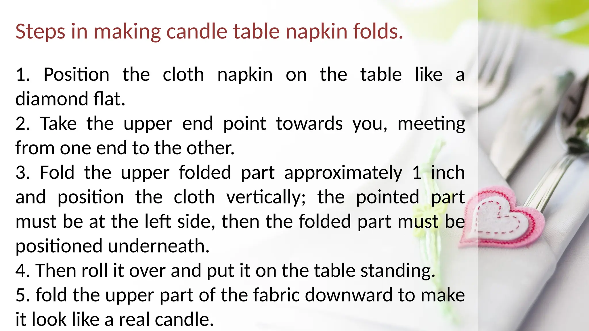 Steps in making candle table napkin folds.
1. Position the cloth napkin on the table like a
diamond flat.
2. Take the upper end point towards you, meeting
from one end to the other.
3. Fold the upper folded part approximately 1 inch
and position the cloth vertically; the pointed part
must be at the left side, then the folded part must be
positioned underneath.
4. Then roll it over and put it on the table standing.
5. fold the upper part of the fabric downward to make
it look like a real candle.
 