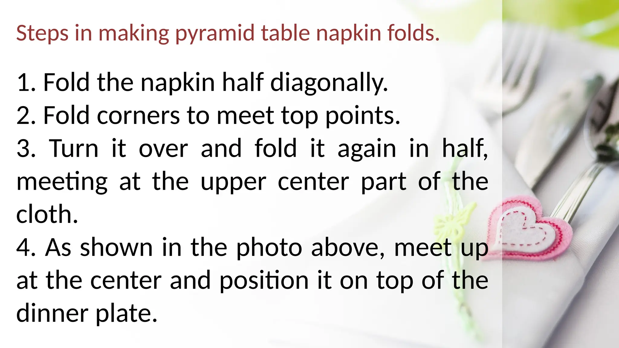 Steps in making pyramid table napkin folds.
1. Fold the napkin half diagonally.
2. Fold corners to meet top points.
3. Turn it over and fold it again in half,
meeting at the upper center part of the
cloth.
4. As shown in the photo above, meet up
at the center and position it on top of the
dinner plate.
 