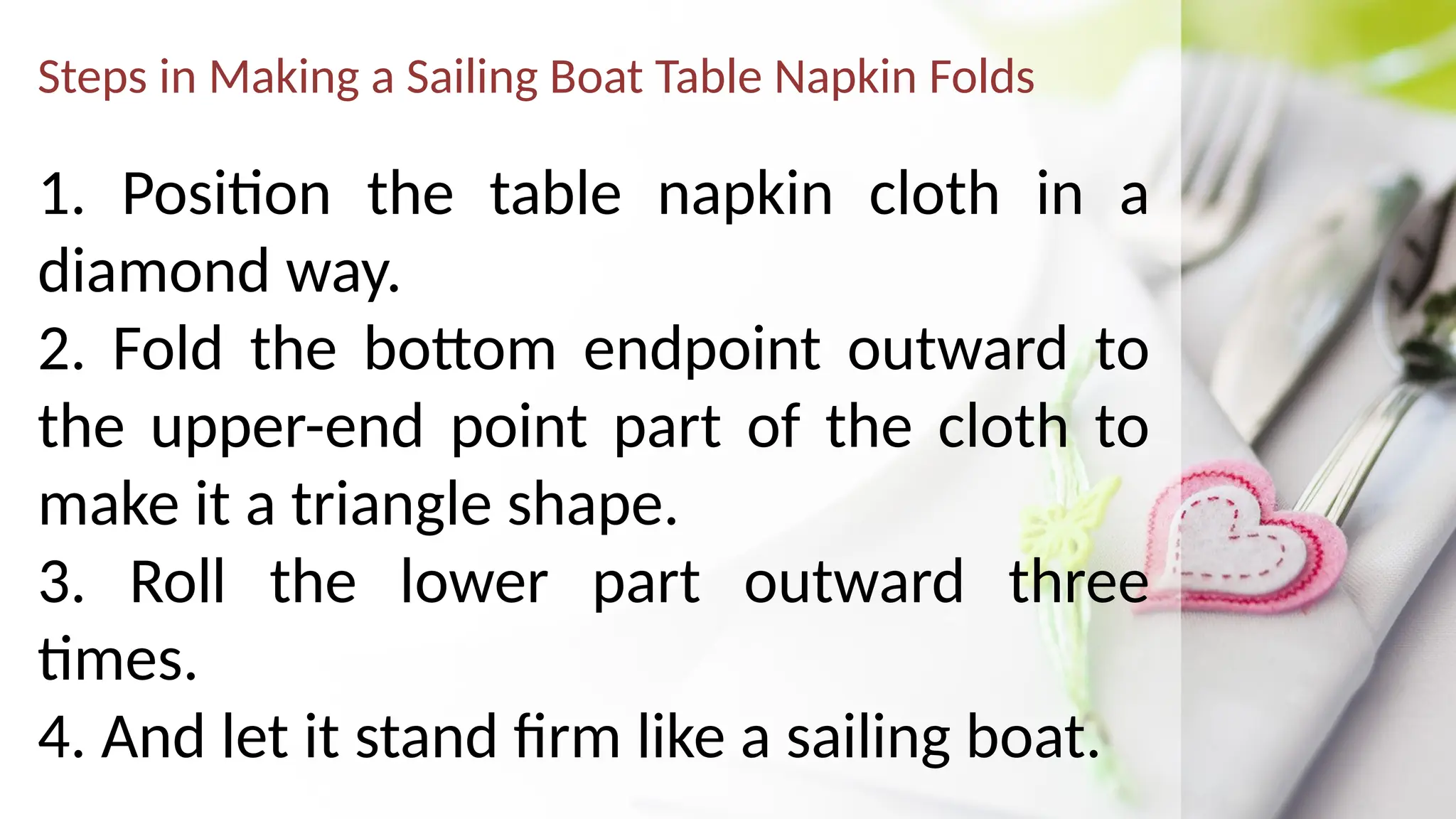 Steps in Making a Sailing Boat Table Napkin Folds
1. Position the table napkin cloth in a
diamond way.
2. Fold the bottom endpoint outward to
the upper-end point part of the cloth to
make it a triangle shape.
3. Roll the lower part outward three
times.
4. And let it stand firm like a sailing boat.
 