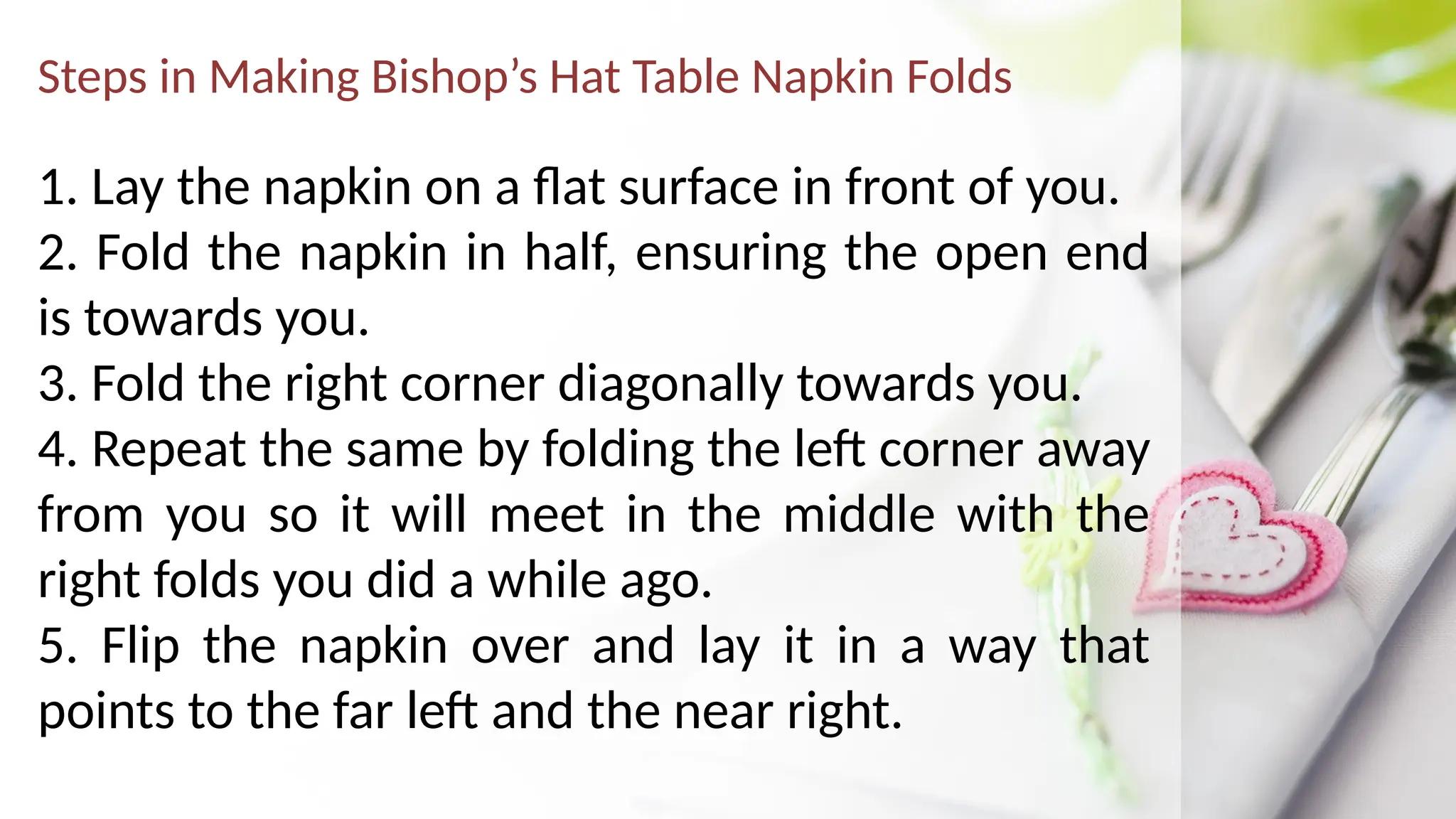 Steps in Making Bishop’s Hat Table Napkin Folds
1. Lay the napkin on a flat surface in front of you.
2. Fold the napkin in half, ensuring the open end
is towards you.
3. Fold the right corner diagonally towards you.
4. Repeat the same by folding the left corner away
from you so it will meet in the middle with the
right folds you did a while ago.
5. Flip the napkin over and lay it in a way that
points to the far left and the near right.
 