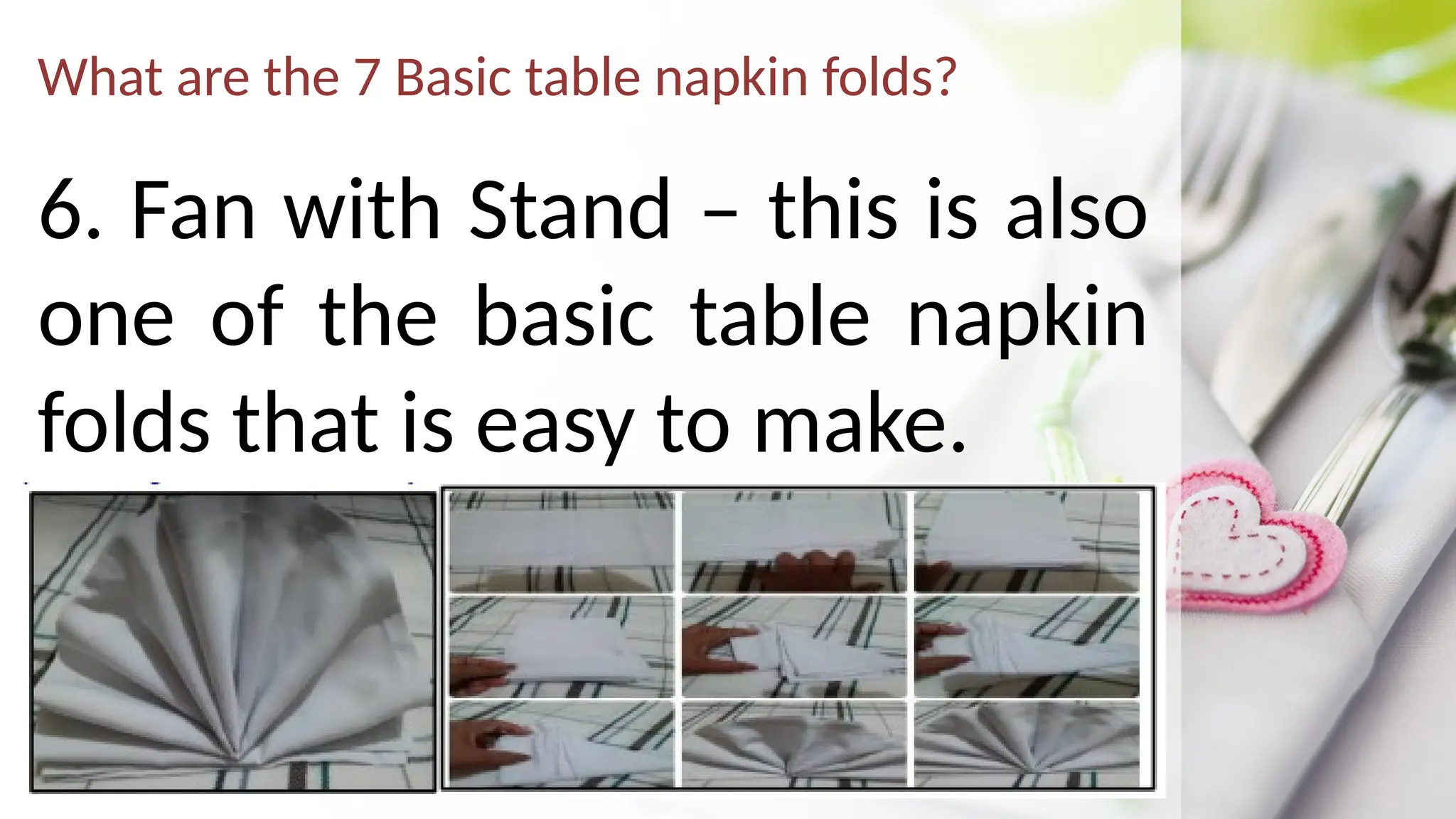 What are the 7 Basic table napkin folds?
6. Fan with Stand – this is also
one of the basic table napkin
folds that is easy to make.
 