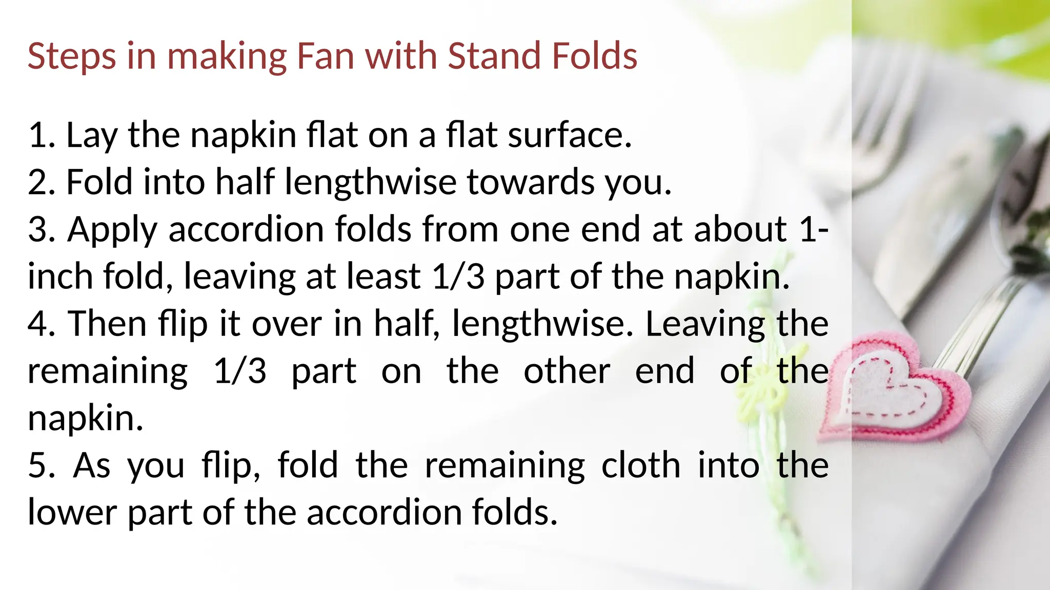 Steps in making Fan with Stand Folds
1. Lay the napkin flat on a flat surface.
2. Fold into half lengthwise towards you.
3. Apply accordion folds from one end at about 1-
inch fold, leaving at least 1/3 part of the napkin.
4. Then flip it over in half, lengthwise. Leaving the
remaining 1/3 part on the other end of the
napkin.
5. As you flip, fold the remaining cloth into the
lower part of the accordion folds.
 