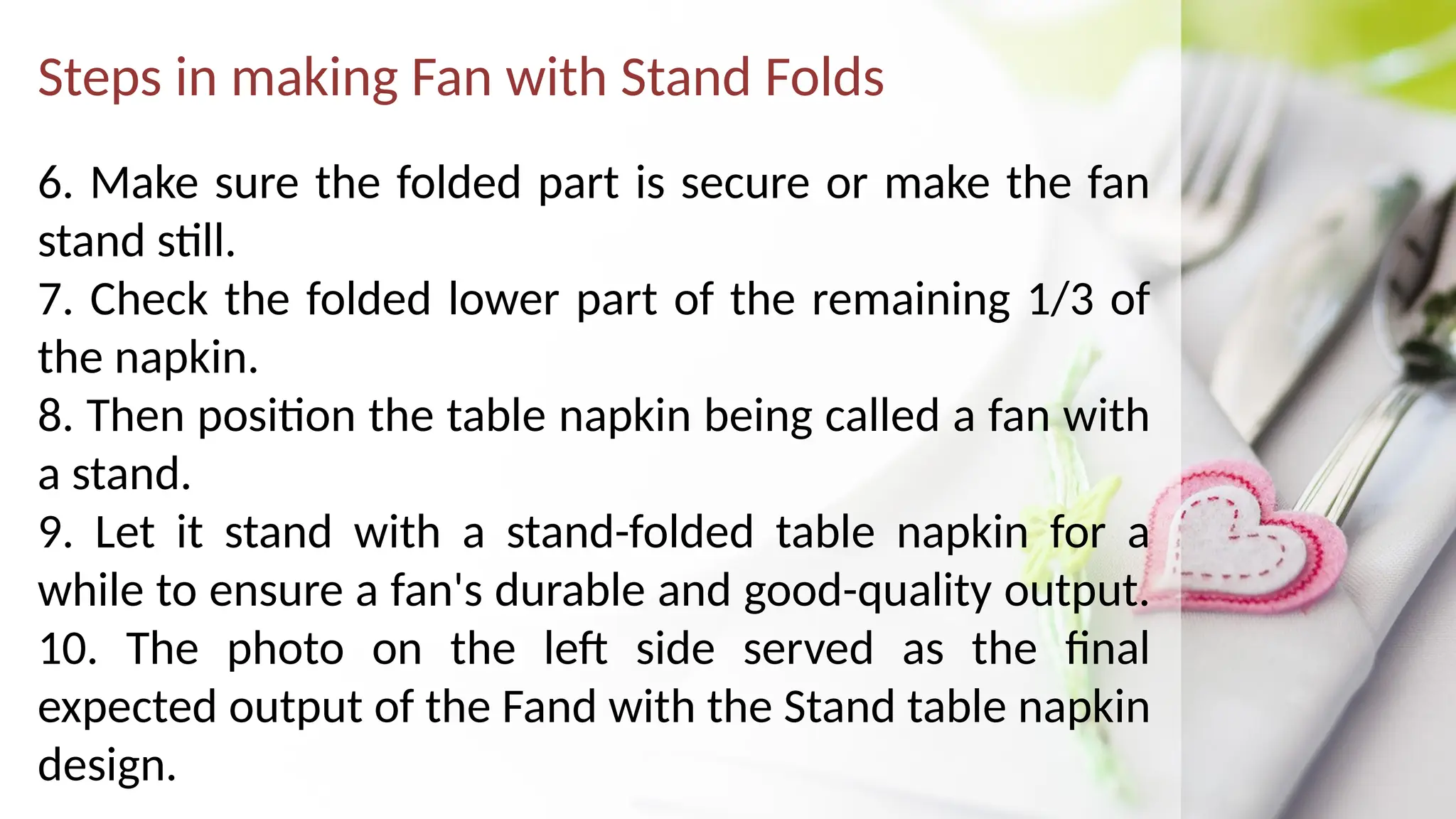 Steps in making Fan with Stand Folds
6. Make sure the folded part is secure or make the fan
stand still.
7. Check the folded lower part of the remaining 1/3 of
the napkin.
8. Then position the table napkin being called a fan with
a stand.
9. Let it stand with a stand-folded table napkin for a
while to ensure a fan's durable and good-quality output.
10. The photo on the left side served as the final
expected output of the Fand with the Stand table napkin
design.
 