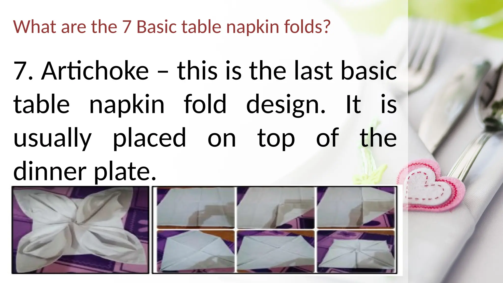 What are the 7 Basic table napkin folds?
7. Artichoke – this is the last basic
table napkin fold design. It is
usually placed on top of the
dinner plate.
 