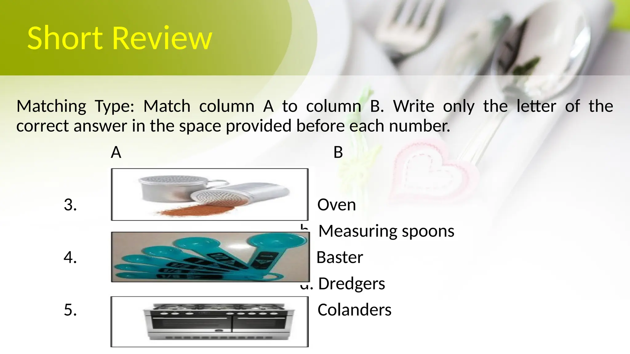 Short Review
Matching Type: Match column A to column B. Write only the letter of the
correct answer in the space provided before each number.
A B
3. a. Oven
b. Measuring spoons
4. c. Baster
d. Dredgers
5. e. Colanders
 