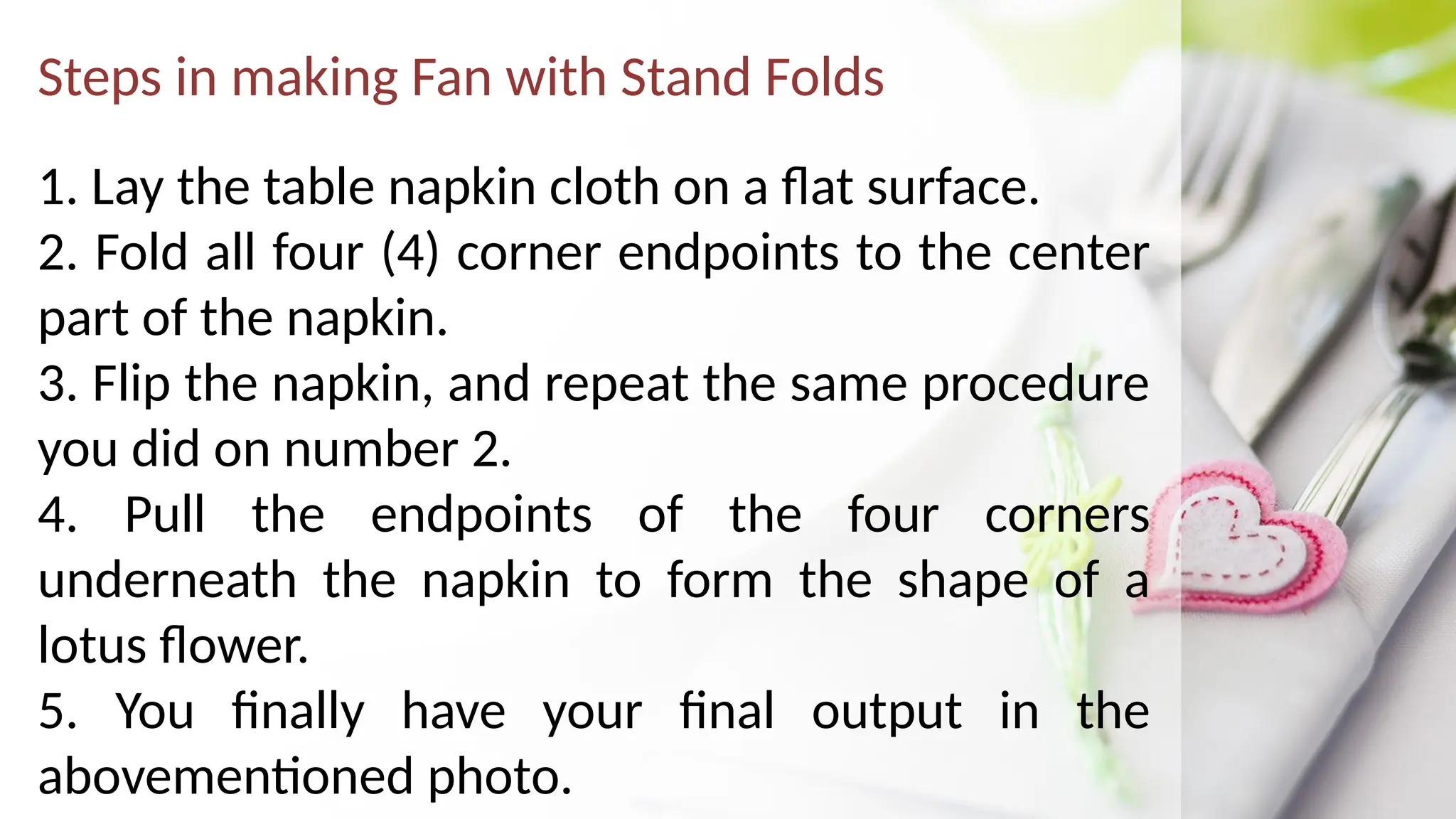 Steps in making Fan with Stand Folds
1. Lay the table napkin cloth on a flat surface.
2. Fold all four (4) corner endpoints to the center
part of the napkin.
3. Flip the napkin, and repeat the same procedure
you did on number 2.
4. Pull the endpoints of the four corners
underneath the napkin to form the shape of a
lotus flower.
5. You finally have your final output in the
abovementioned photo.
 