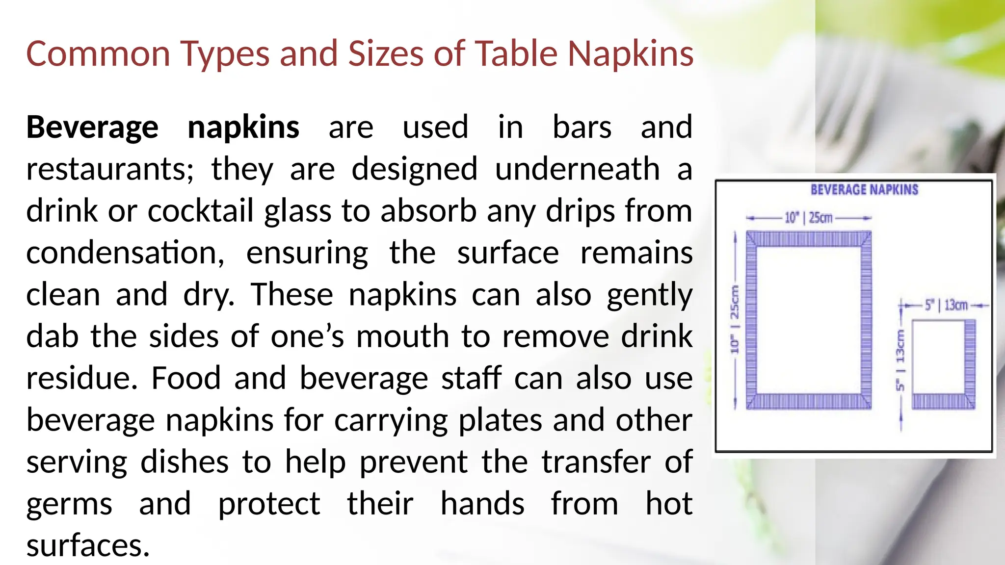 Common Types and Sizes of Table Napkins
Beverage napkins are used in bars and
restaurants; they are designed underneath a
drink or cocktail glass to absorb any drips from
condensation, ensuring the surface remains
clean and dry. These napkins can also gently
dab the sides of one’s mouth to remove drink
residue. Food and beverage staff can also use
beverage napkins for carrying plates and other
serving dishes to help prevent the transfer of
germs and protect their hands from hot
surfaces.
 