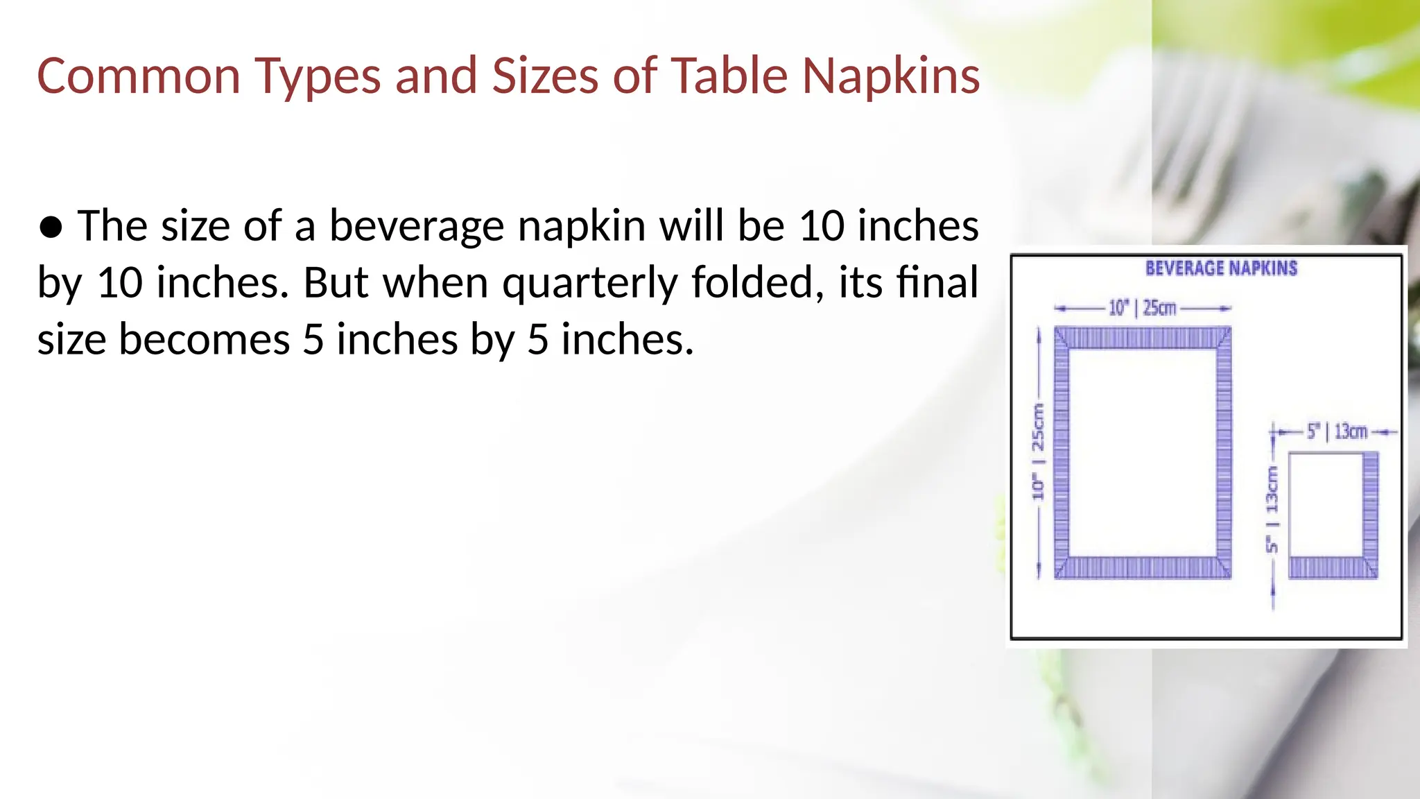 Common Types and Sizes of Table Napkins
● The size of a beverage napkin will be 10 inches
by 10 inches. But when quarterly folded, its final
size becomes 5 inches by 5 inches.
 