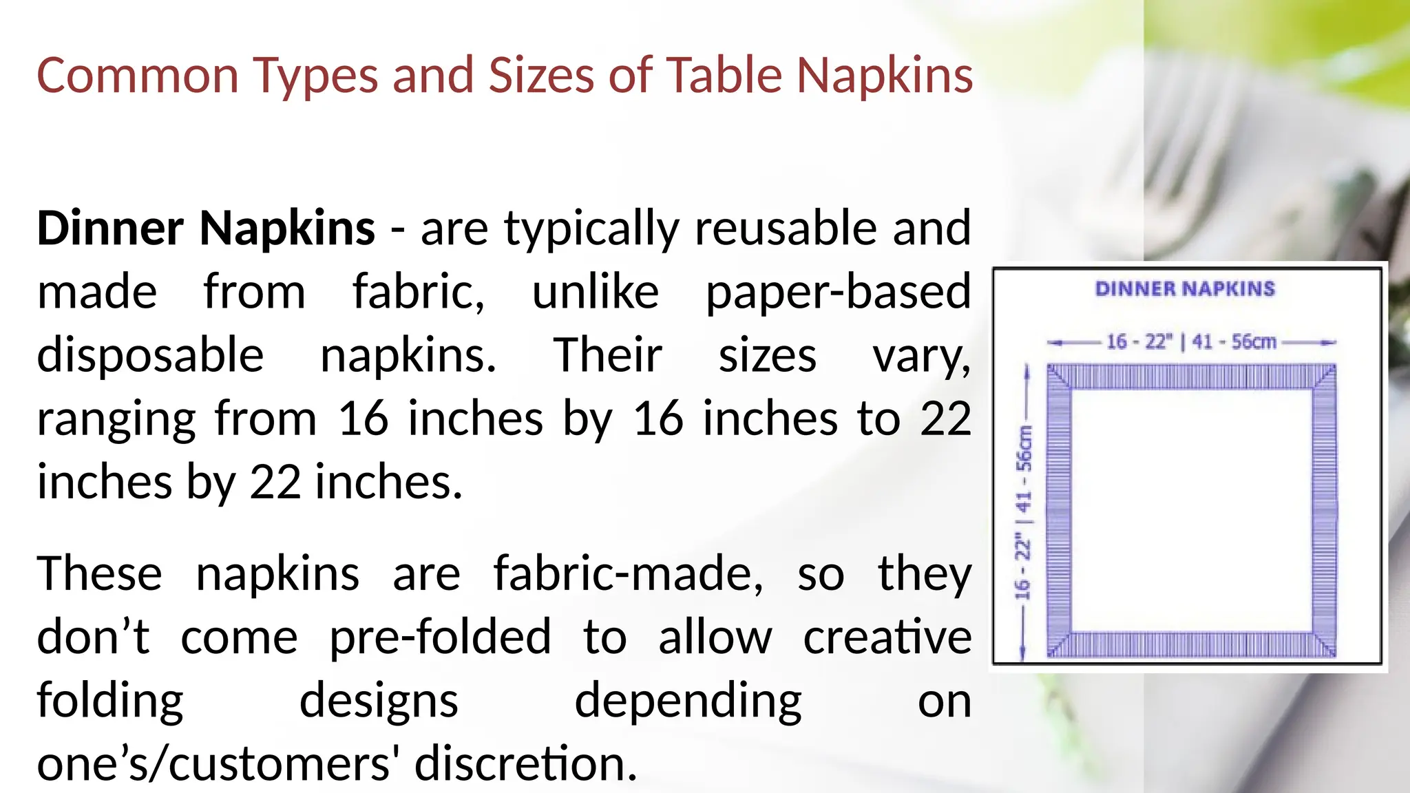 Common Types and Sizes of Table Napkins
Dinner Napkins - are typically reusable and
made from fabric, unlike paper-based
disposable napkins. Their sizes vary,
ranging from 16 inches by 16 inches to 22
inches by 22 inches.
These napkins are fabric-made, so they
don’t come pre-folded to allow creative
folding designs depending on
one’s/customers' discretion.
 