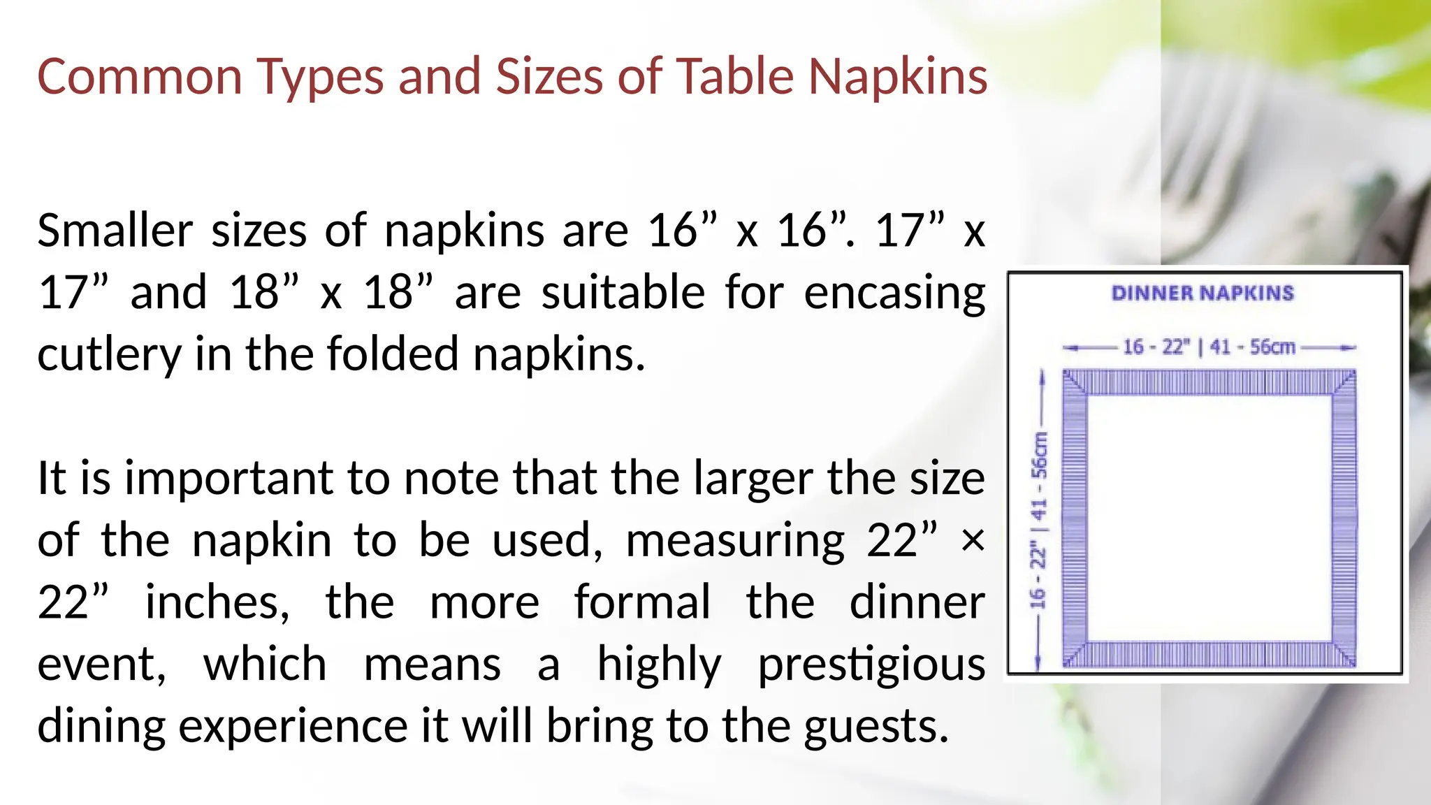 Common Types and Sizes of Table Napkins
Smaller sizes of napkins are 16” x 16”. 17” x
17” and 18” x 18” are suitable for encasing
cutlery in the folded napkins.
It is important to note that the larger the size
of the napkin to be used, measuring 22” ×
22” inches, the more formal the dinner
event, which means a highly prestigious
dining experience it will bring to the guests.
 