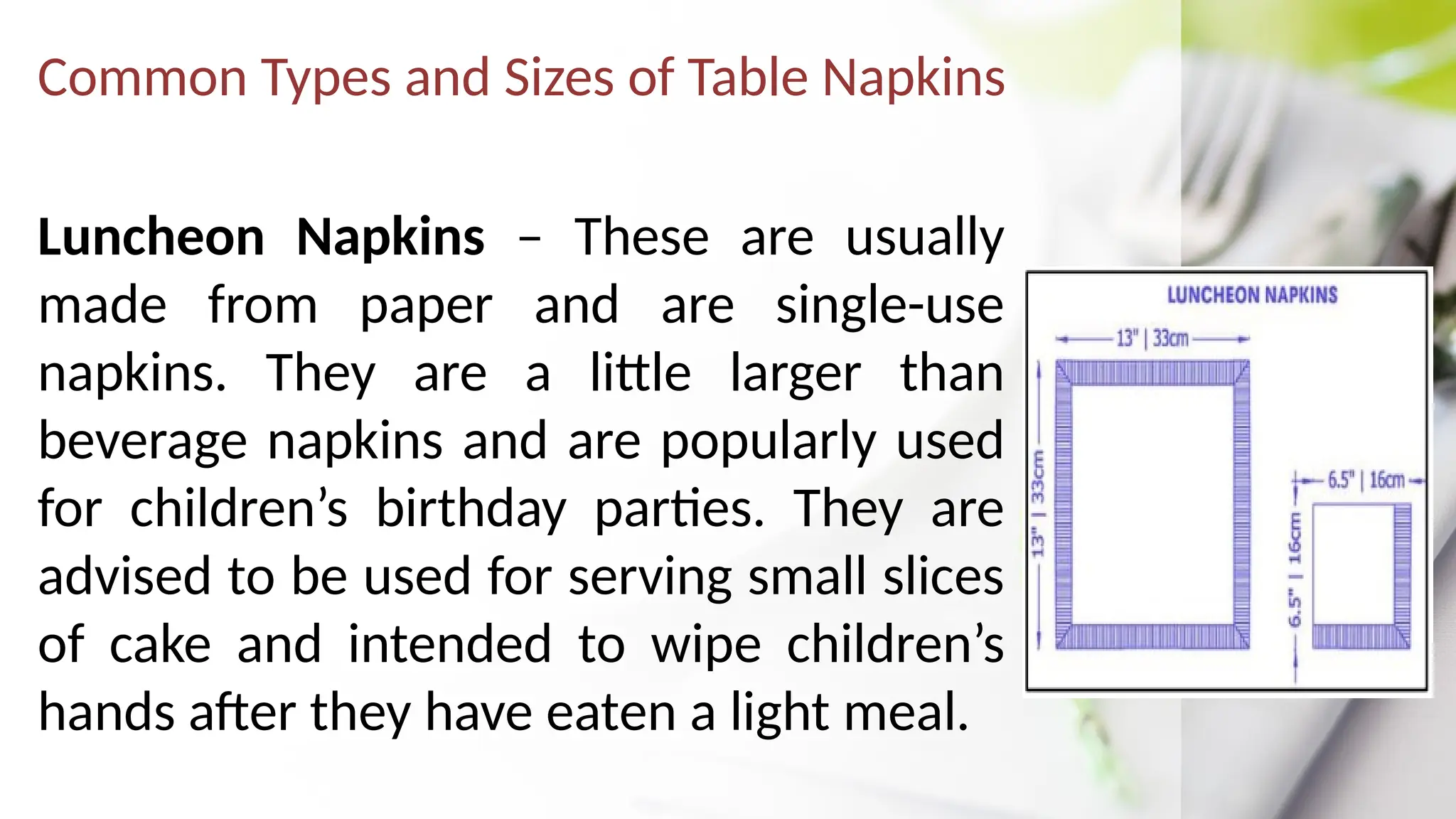 Common Types and Sizes of Table Napkins
Luncheon Napkins – These are usually
made from paper and are single-use
napkins. They are a little larger than
beverage napkins and are popularly used
for children’s birthday parties. They are
advised to be used for serving small slices
of cake and intended to wipe children’s
hands after they have eaten a light meal.
 