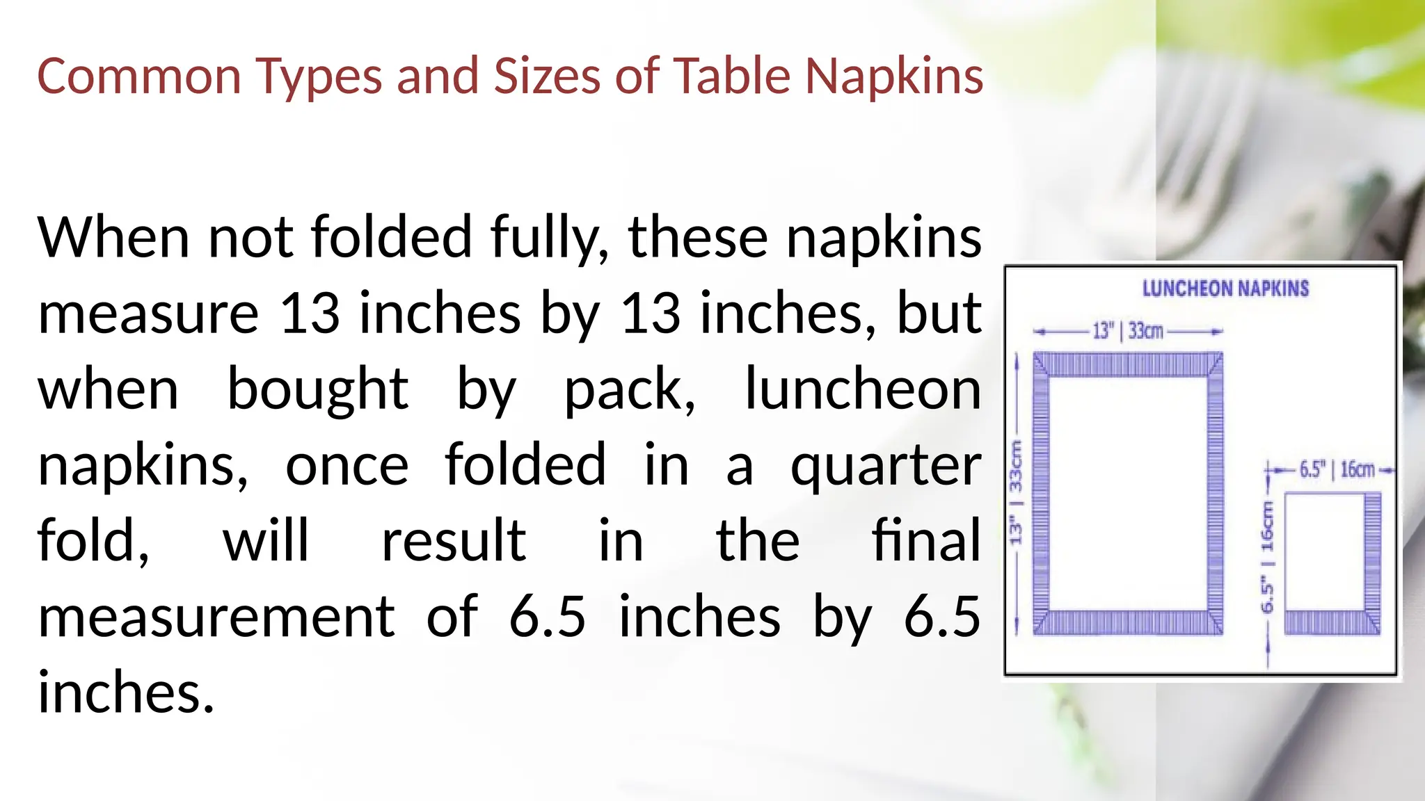 Common Types and Sizes of Table Napkins
When not folded fully, these napkins
measure 13 inches by 13 inches, but
when bought by pack, luncheon
napkins, once folded in a quarter
fold, will result in the final
measurement of 6.5 inches by 6.5
inches.
 